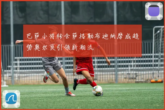 巴萨小将转会萨格勒布迪纳摩成趋势奥尔莫引领新潮流