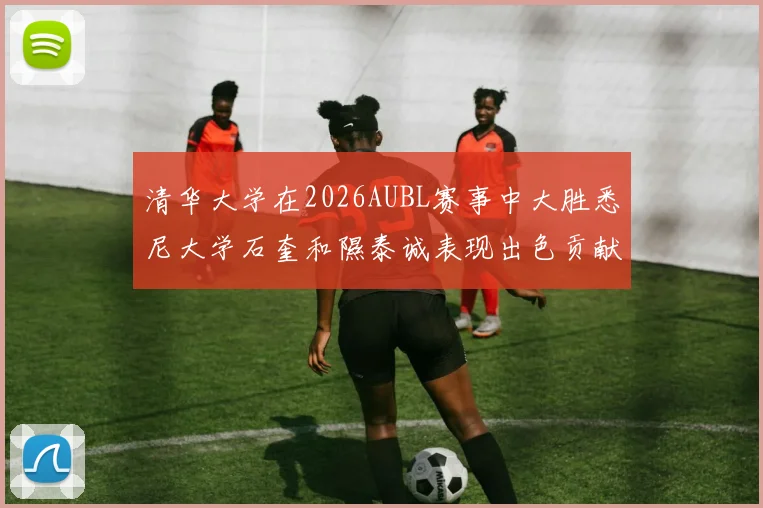 清华大学在2026AUBL赛事中大胜悉尼大学石奎和隰泰诚表现出色贡献球队胜利
