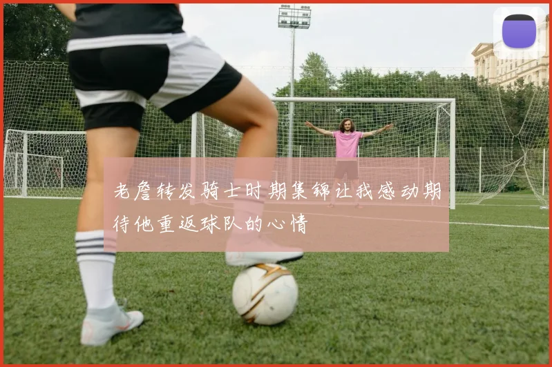 老詹转发骑士时期集锦让我感动期待他重返球队的心情