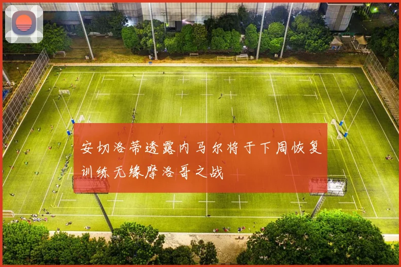安切洛蒂透露内马尔将于下周恢复训练无缘摩洛哥之战