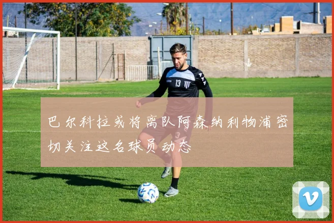 巴尔科拉或将离队阿森纳利物浦密切关注这名球员动态