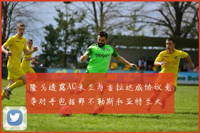 隆戈透露AC米兰与吉拉达成协议竞争对手包括那不勒斯和亚特兰大