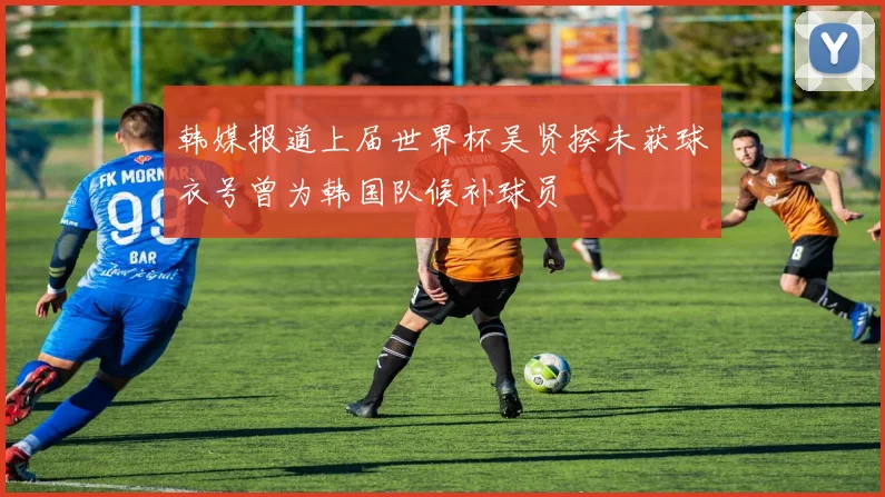 韩媒报道上届世界杯吴贤揆未获球衣号曾为韩国队候补球员
