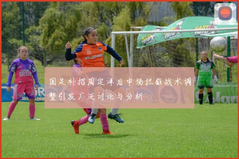 国足补招周定洋后中场拦截战术调整引发广泛讨论与分析