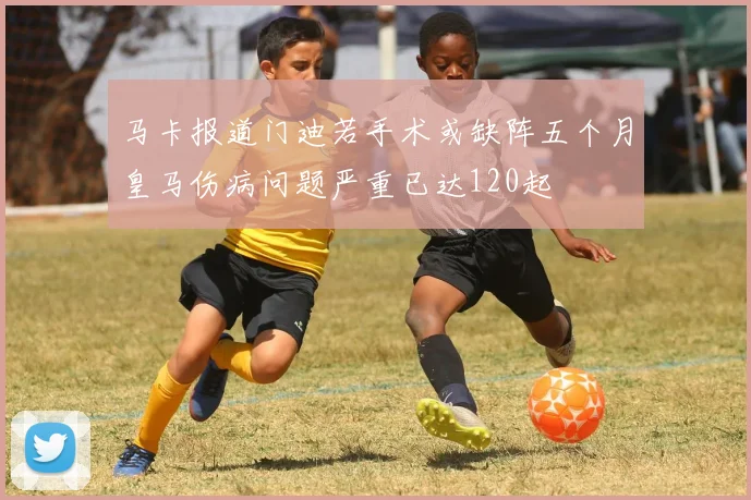 马卡报道门迪若手术或缺阵五个月皇马伤病问题严重已达120起