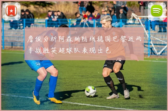詹俊分析阿森纳防线稳固巴黎近两季战胜英超球队表现出色
