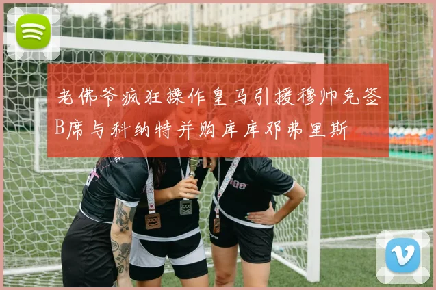 老佛爷疯狂操作皇马引援穆帅免签B席与科纳特并购库库邓弗里斯