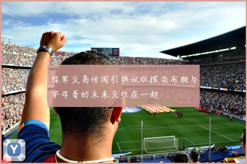 绿军交易传闻引热议双探花布朗与字母哥的未来交织在一起