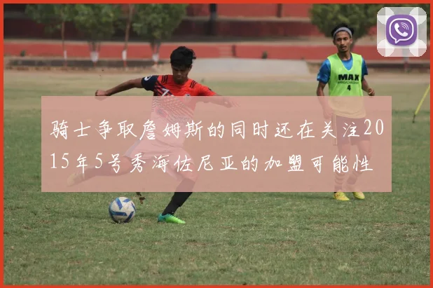 骑士争取詹姆斯的同时还在关注2015年5号秀海佐尼亚的加盟可能性