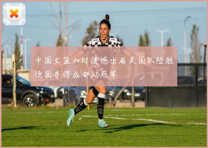 中国女篮加时遗憾出局美国队险胜德国夺得成都站冠军