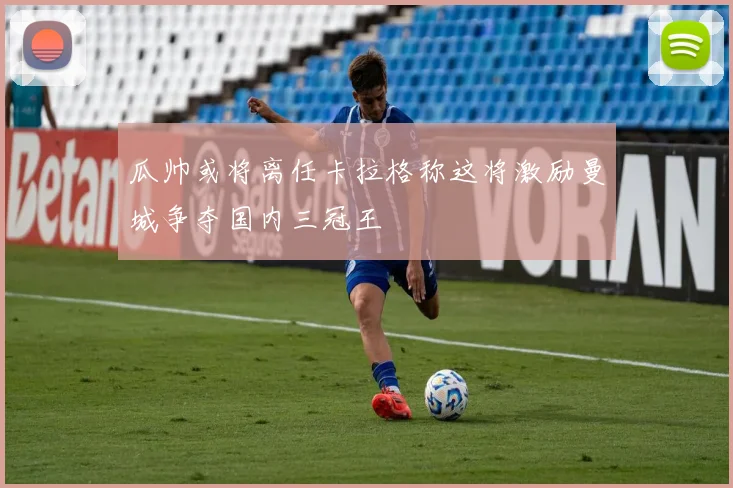 瓜帅或将离任卡拉格称这将激励曼城争夺国内三冠王
