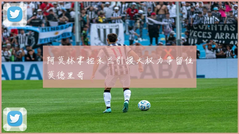 阿莫林掌控米兰引援大权力争留住莫德里奇