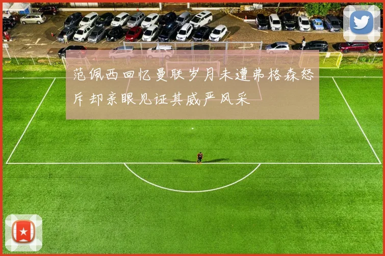 范佩西回忆曼联岁月未遭弗格森怒斥却亲眼见证其威严风采