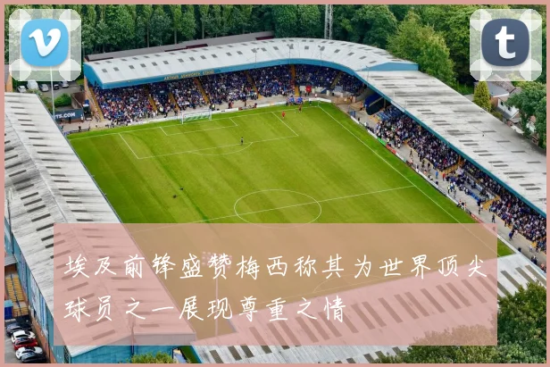 埃及前锋盛赞梅西称其为世界顶尖球员之一展现尊重之情