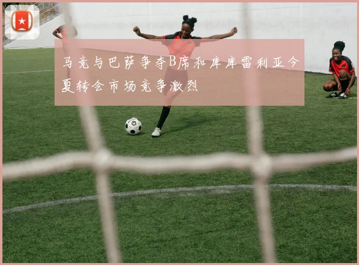 马竞与巴萨争夺B席和库库雷利亚今夏转会市场竞争激烈