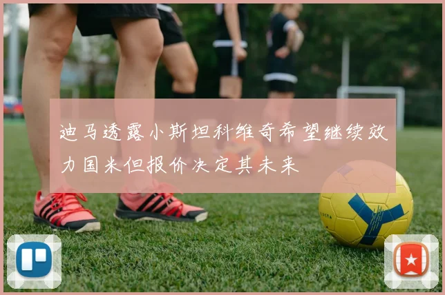 迪马透露小斯坦科维奇希望继续效力国米但报价决定其未来