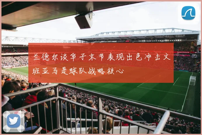 兰德尔谈华子末节表现出色冲击文班亚马是球队战略核心