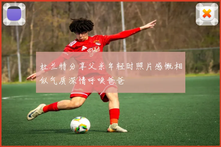 杜兰特分享父亲年轻时照片感慨相似气质深情呼唤爸爸