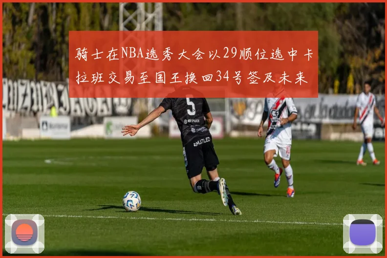 骑士在NBA选秀大会以29顺位选中卡拉班交易至国王换回34号签及未来一轮选秀权