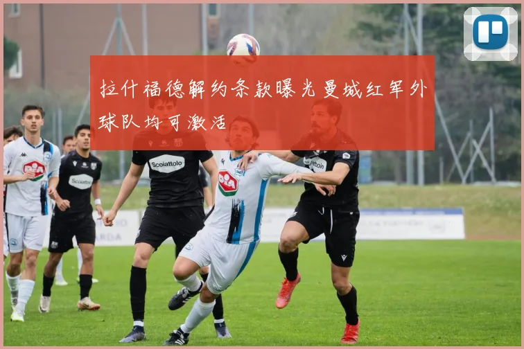 拉什福德解约条款曝光曼城红军外球队均可激活