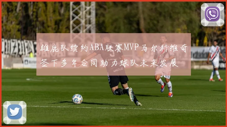 雄鹿队续约ABA联赛MVP马尔科维奇签下多年合同助力球队未来发展