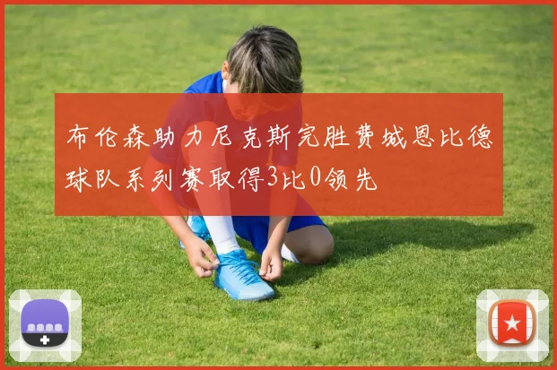 布伦森助力尼克斯完胜费城恩比德球队系列赛取得3比0领先